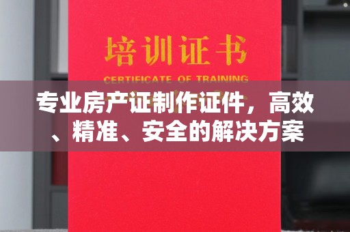 东西湖专业房产证制作证件，高效、精准、安全的解决方案